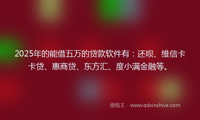 2025年的能借五万的贷款软件有：还呗、维信卡卡贷、惠商贷、东方汇、度小满金融等。