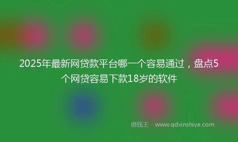 2025年最新网贷款平台哪一个容易通过，盘点5个网贷容易下款18岁的软件