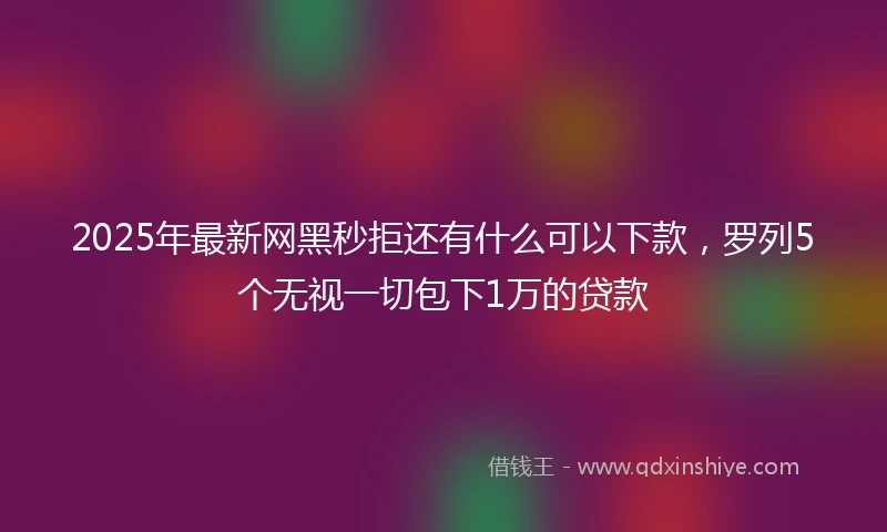 2025年最新网黑秒拒还有什么可以下款，罗列5个无视一切包下1万的贷款