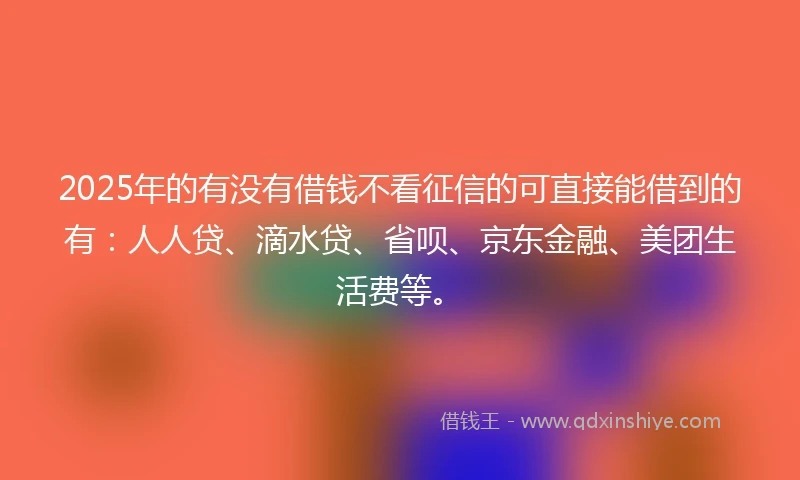 2025年的有没有借钱不看征信的可直接能借到的有：人人贷、滴水贷、省呗、京东金融、美团生活费等。