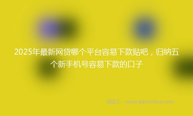 2025年最新网贷哪个平台容易下款贴吧，归纳五个新手机号容易下款的口子