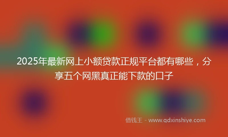 2025年最新网上小额贷款正规平台都有哪些，分享五个网黑真正能下款的口子