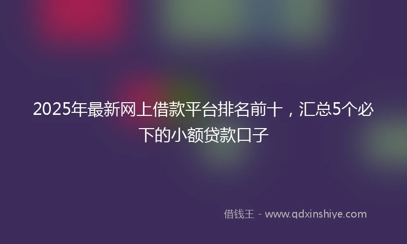 2025年最新网上借款平台排名前十，汇总5个必下的小额贷款口子