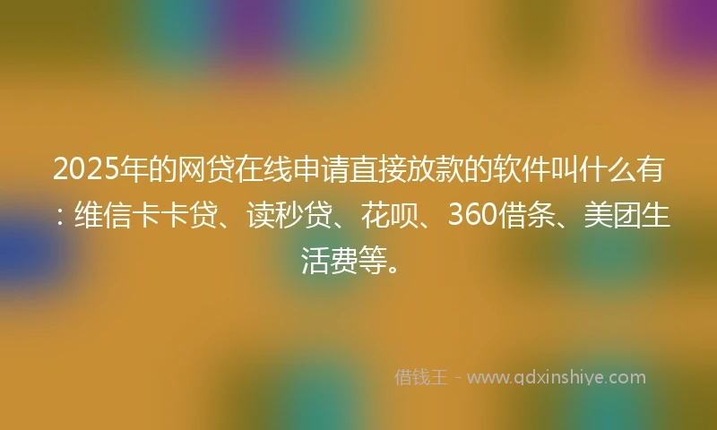 2025年的网贷在线申请直接放款的软件叫什么有：维信卡卡贷、读秒贷、花呗、360借条、美团生活费等。