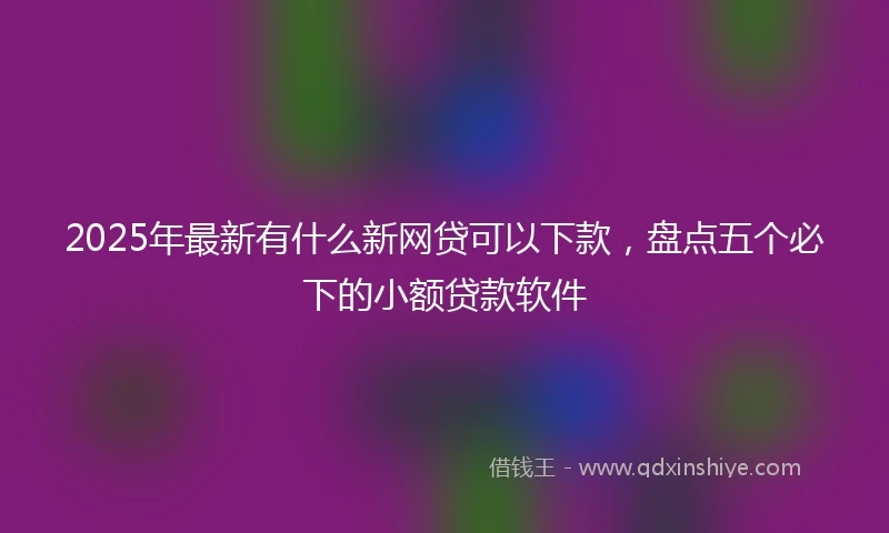 2025年最新有什么新网贷可以下款，盘点五个必下的小额贷款软件