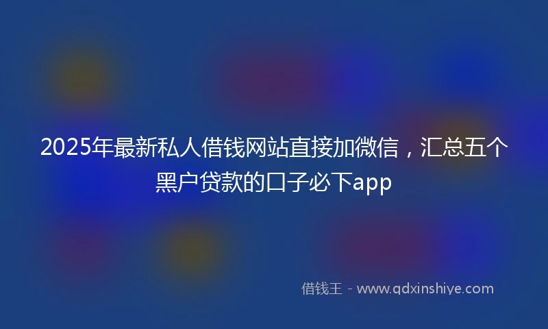 2025年最新私人借钱网站直接加微信，汇总五个黑户贷款的口子必下app