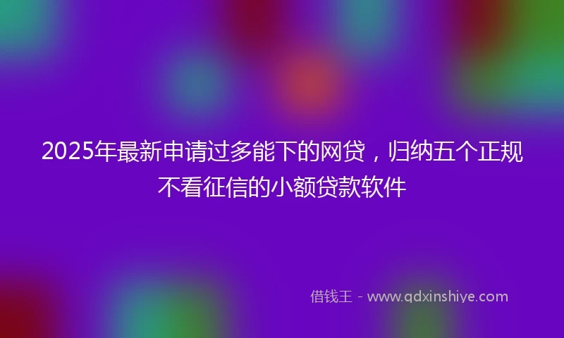 2025年最新申请过多能下的网贷，归纳五个正规不看征信的小额贷款软件