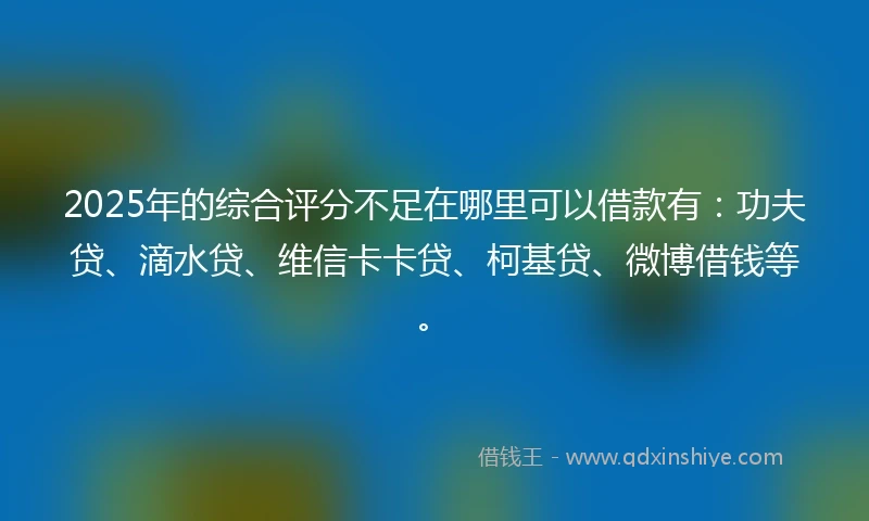 2025年的综合评分不足在哪里可以借款有：功夫贷、滴水贷、维信卡卡贷、柯基贷、微博借钱等。