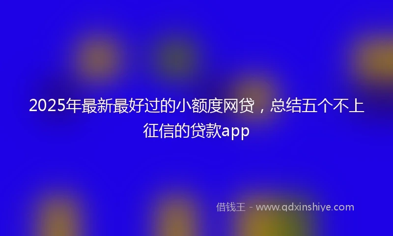 2025年最新最好过的小额度网贷，总结五个不上征信的贷款app