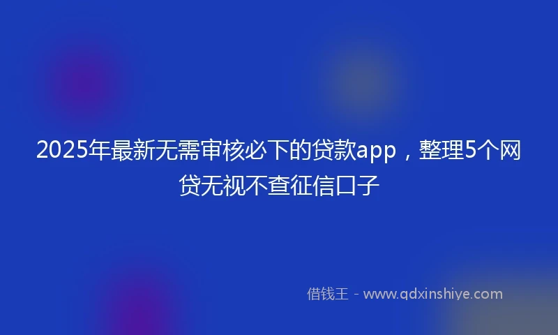 2025年最新无需审核必下的贷款app，整理5个网贷无视不查征信口子