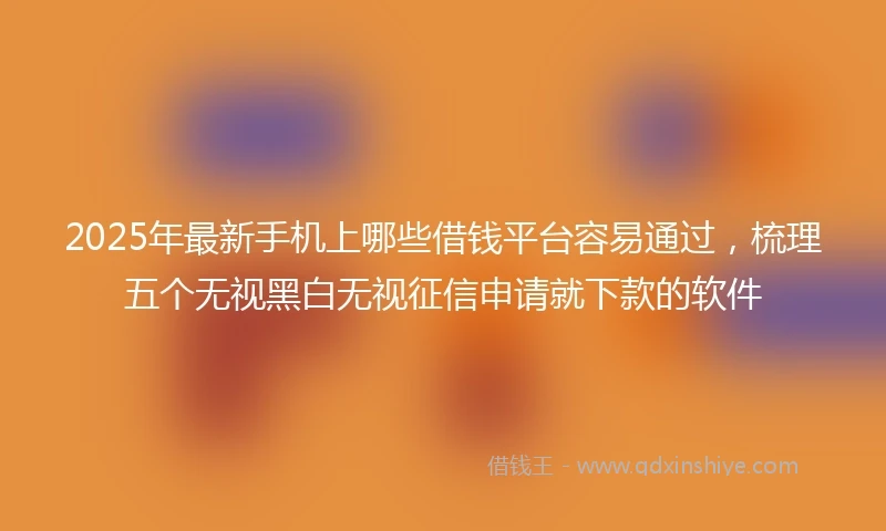 2025年最新手机上哪些借钱平台容易通过，梳理五个无视黑白无视征信申请就下款的软件