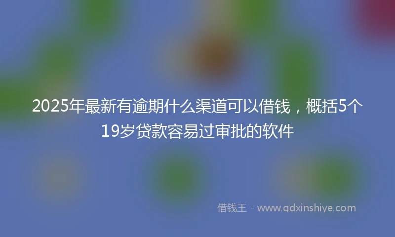 2025年最新有逾期什么渠道可以借钱，概括5个19岁贷款容易过审批的软件