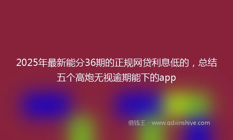 2025年最新能分36期的正规网贷利息低的，总结五个高炮无视逾期能下的app