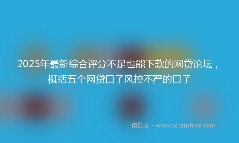 2025年最新综合评分不足也能下款的网贷论坛，概括五个网贷口子风控不严的口子