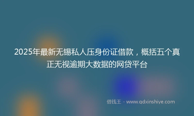 2025年最新无锡私人压身份证借款，概括五个真正无视逾期大数据的网贷平台