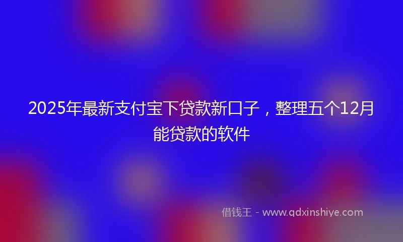 2025年最新支付宝下贷款新口子，整理五个12月能贷款的软件
