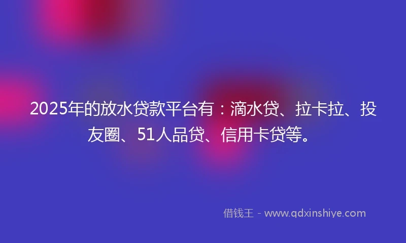 2025年的放水贷款平台有：滴水贷、拉卡拉、投友圈、51人品贷、信用卡贷等。