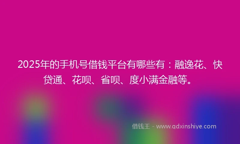 2025年的手机号借钱平台有哪些有：融逸花、快贷通、花呗、省呗、度小满金融等。