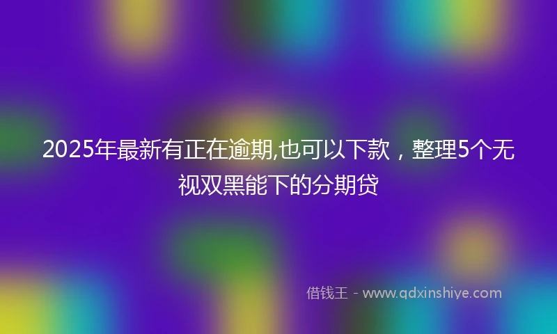 2025年最新有正在逾期,也可以下款，整理5个无视双黑能下的分期贷