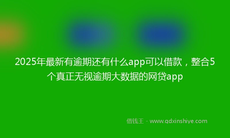 2025年最新有逾期还有什么app可以借款,整合5个真正无视逾期大数据的网贷app