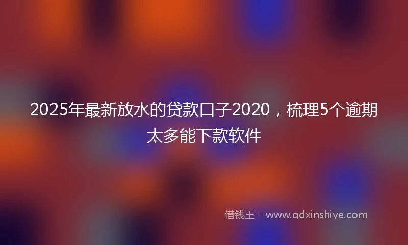 2025年最新放水的贷款口子2020，梳理5个逾期太多能下款软件