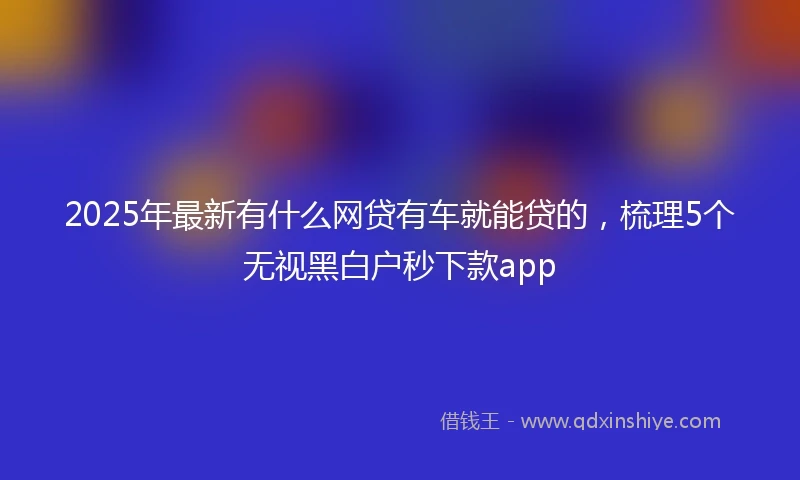 2025年最新有什么网贷有车就能贷的，梳理5个无视黑白户秒下款app