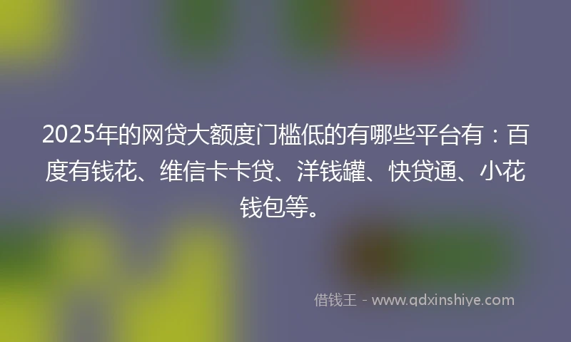 2025年的网贷大额度门槛低的有哪些平台有：百度有钱花、维信卡卡贷、洋钱罐、快贷通、小花钱包等。