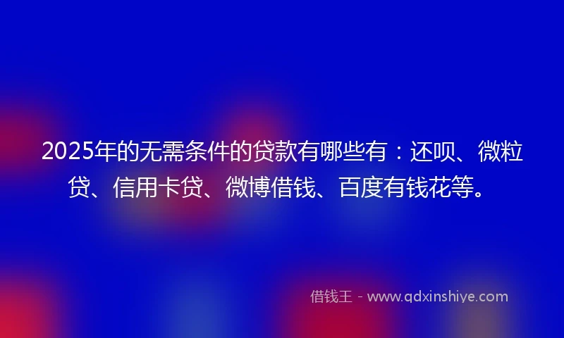 2025年的无需条件的贷款有哪些有：还呗、微粒贷、信用卡贷、微博借钱、百度有钱花等。