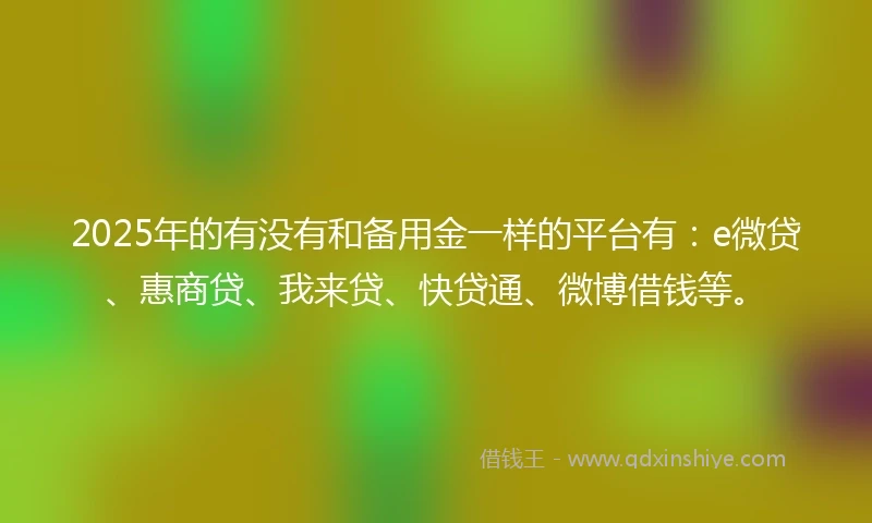 2025年的有没有和备用金一样的平台有：e微贷、惠商贷、我来贷、快贷通、微博借钱等。