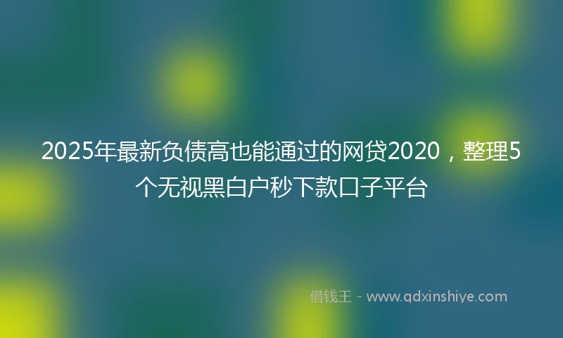2025年最新负债高也能通过的网贷2020，整理5个无视黑白户秒下款口子平台