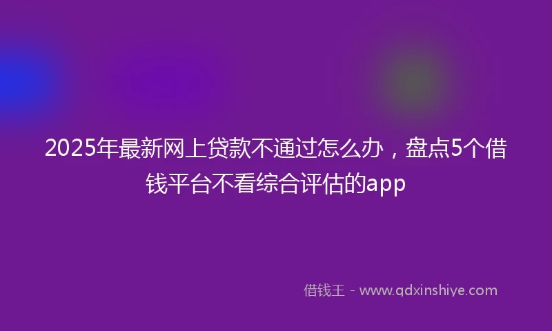 2025年最新网上贷款不通过怎么办，盘点5个借钱平台不看综合评估的app
