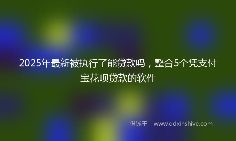 2025年最新被执行了能贷款吗，整合5个凭支付宝花呗贷款的软件