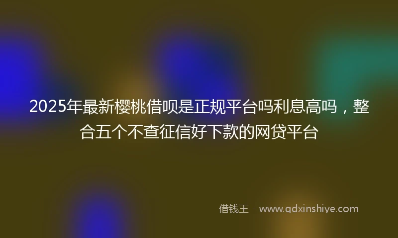 2025年最新樱桃借呗是正规平台吗利息高吗，整合五个不查征信好下款的网贷平台