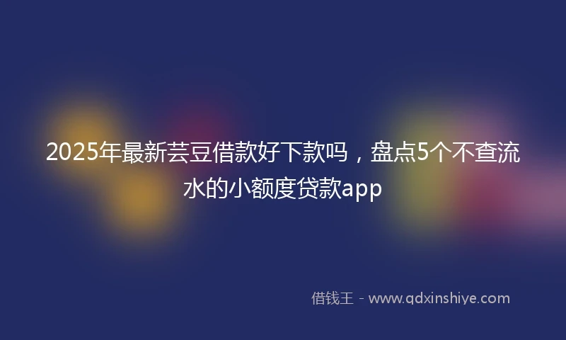 2025年最新芸豆借款好下款吗，盘点5个不查流水的小额度贷款app