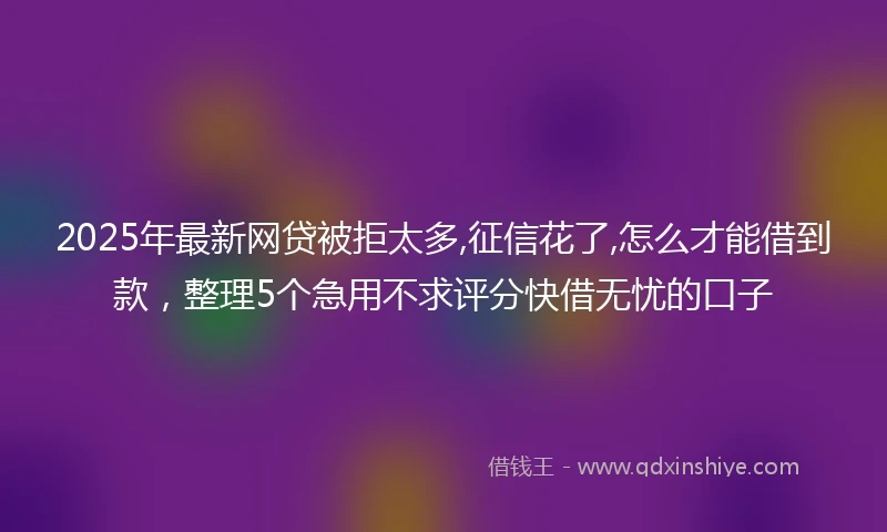 2025年最新网贷被拒太多,征信花了,怎么才能借到款，整理5个急用不求评分快借无忧的口子