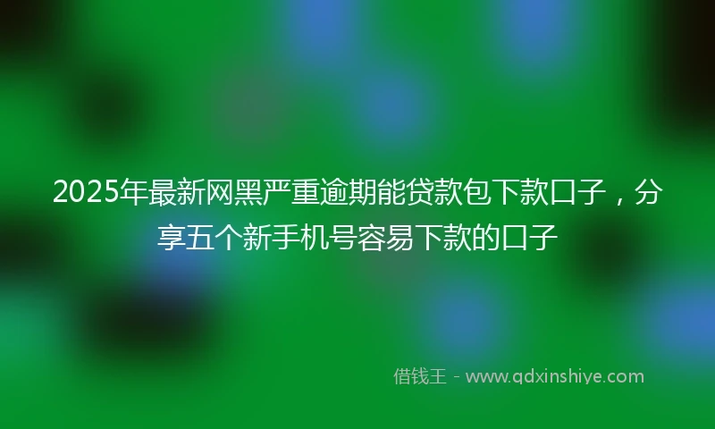 2025年最新网黑严重逾期能贷款包下款口子，分享五个新手机号容易下款的口子