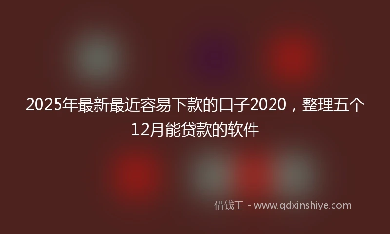 2025年最新最近容易下款的口子2020，整理五个12月能贷款的软件
