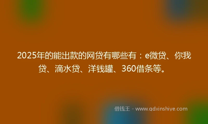 2025年的能出款的网贷有哪些有：e微贷、你我贷、滴水贷、洋钱罐、360借条等。