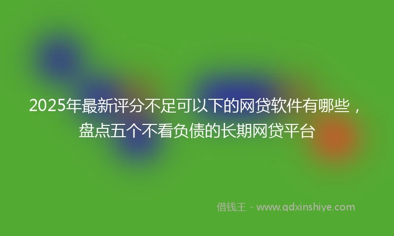 2025年最新评分不足可以下的网贷软件有哪些,盘点五个不看负债的长期网贷平台