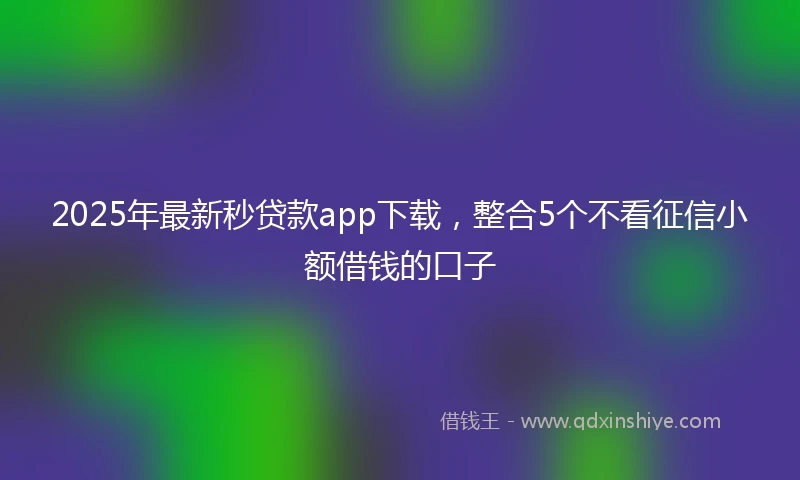 2025年最新秒贷款app下载，整合5个不看征信小额借钱的口子