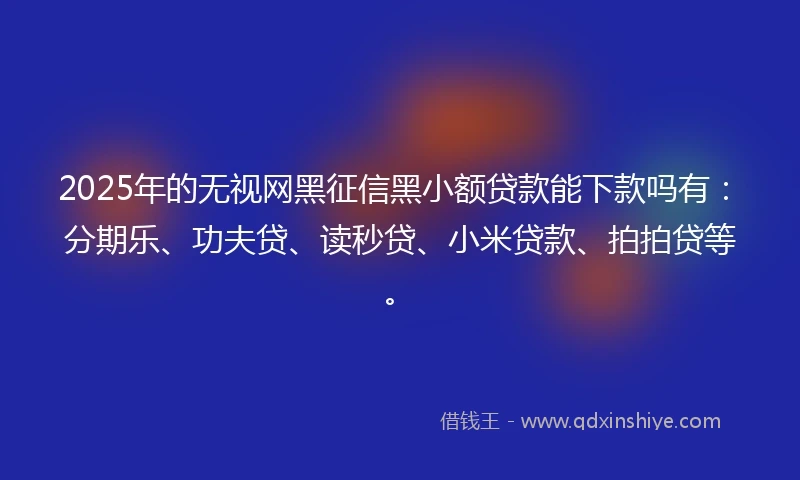 2025年的无视网黑征信黑小额贷款能下款吗有：分期乐、功夫贷、读秒贷、小米贷款、拍拍贷等。