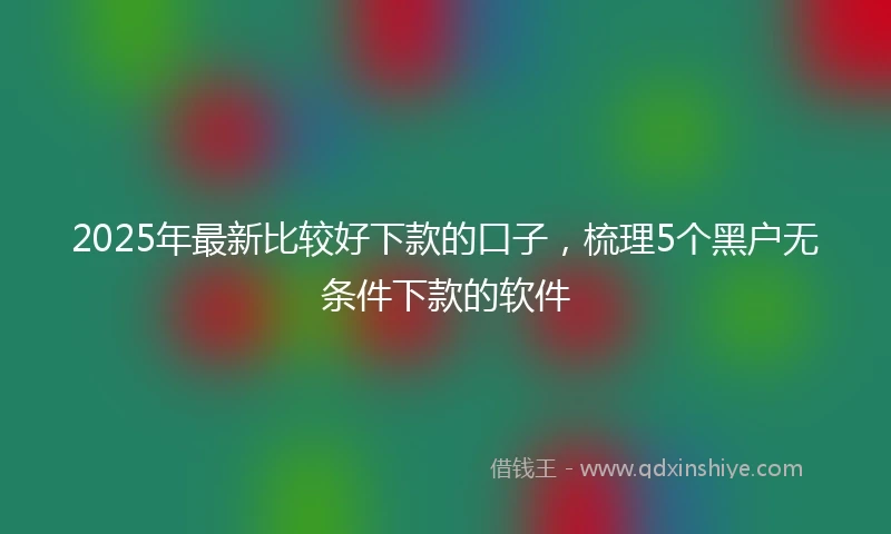 2025年最新比较好下款的口子，梳理5个黑户无条件下款的软件