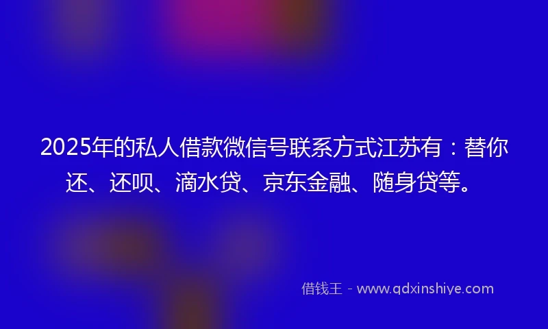 2025年的私人借款微信号联系方式江苏有：替你还、还呗、滴水贷、京东金融、随身贷等。
