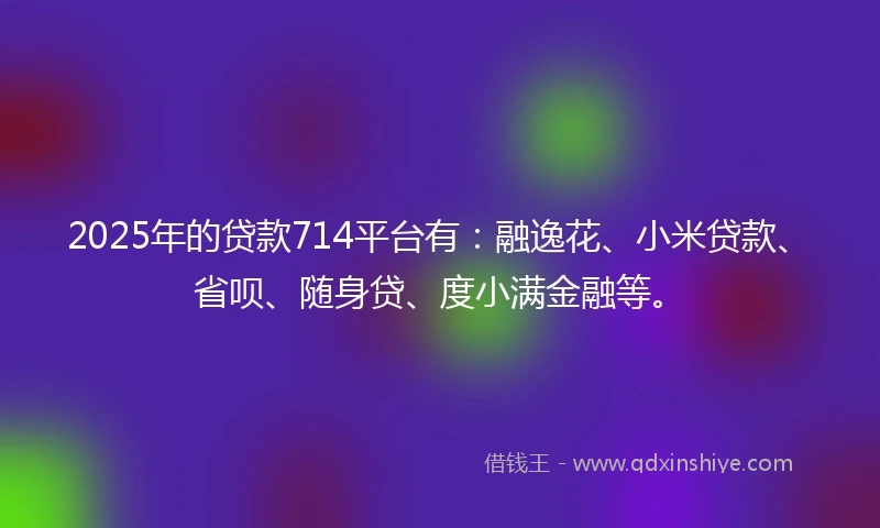 2025年的贷款714平台有：融逸花、小米贷款、省呗、随身贷、度小满金融等。