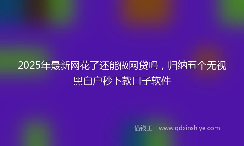 2025年最新网花了还能做网贷吗，归纳五个无视黑白户秒下款口子软件