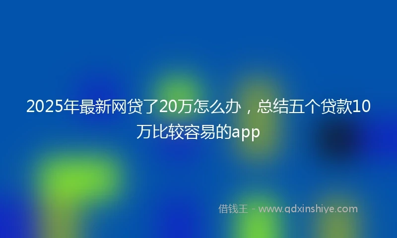 2025年最新网贷了20万怎么办，总结五个贷款10万比较容易的app