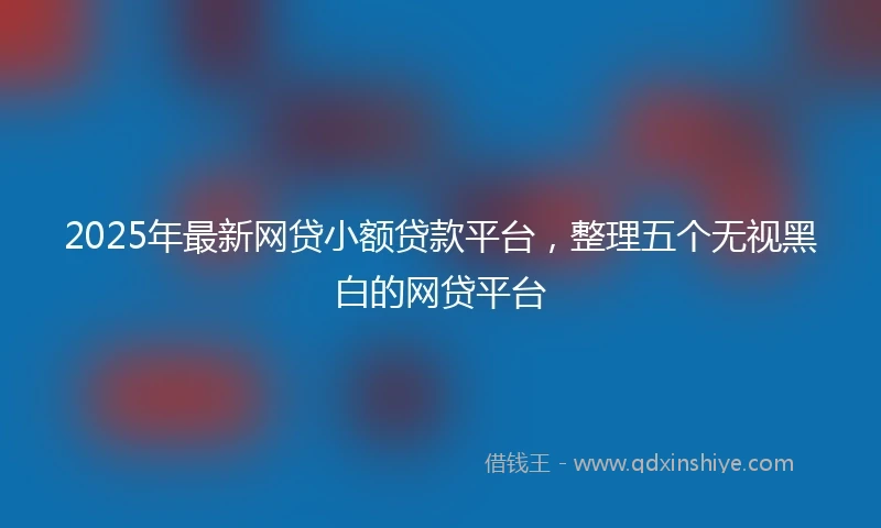 2025年最新网贷小额贷款平台，整理五个无视黑白的网贷平台