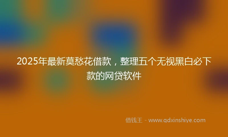 2025年最新莫愁花借款，整理五个无视黑白必下款的网贷软件