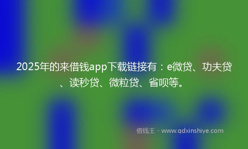 2025年的来借钱app下载链接有：e微贷、功夫贷、读秒贷、微粒贷、省呗等。