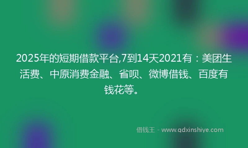 2025年的短期借款平台,7到14天2021有：美团生活费、中原消费金融、省呗、微博借钱、百度有钱花等。